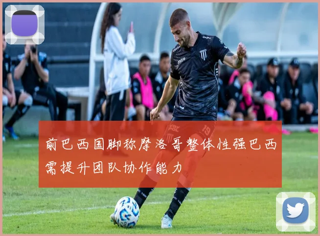 前巴西国脚称摩洛哥整体性强巴西需提升团队协作能力