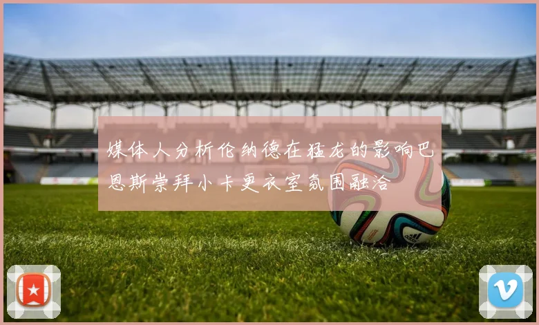 媒体人分析伦纳德在猛龙的影响巴恩斯崇拜小卡更衣室氛围融洽