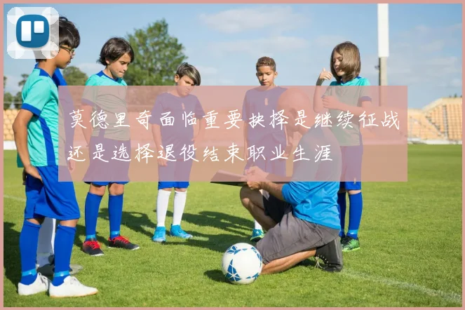 莫德里奇面临重要抉择是继续征战还是选择退役结束职业生涯