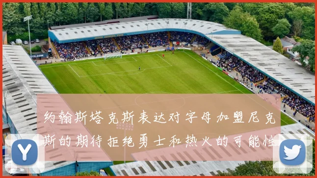 约翰斯塔克斯表达对字母加盟尼克斯的期待拒绝勇士和热火的可能性