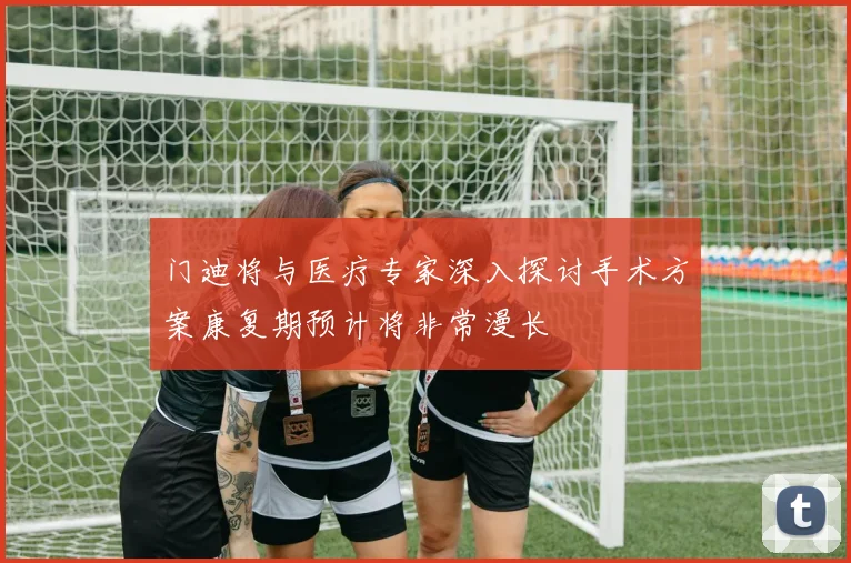 门迪将与医疗专家深入探讨手术方案康复期预计将非常漫长
