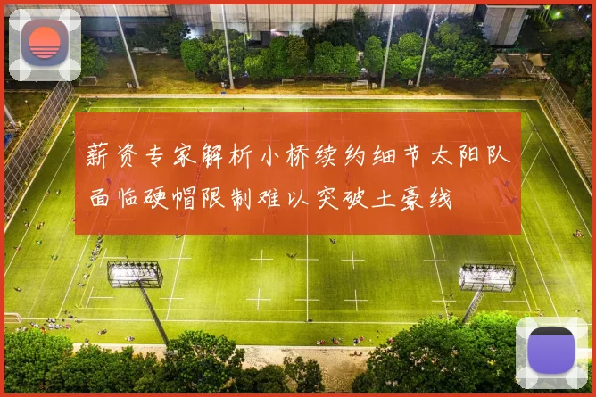 薪资专家解析小桥续约细节太阳队面临硬帽限制难以突破土豪线