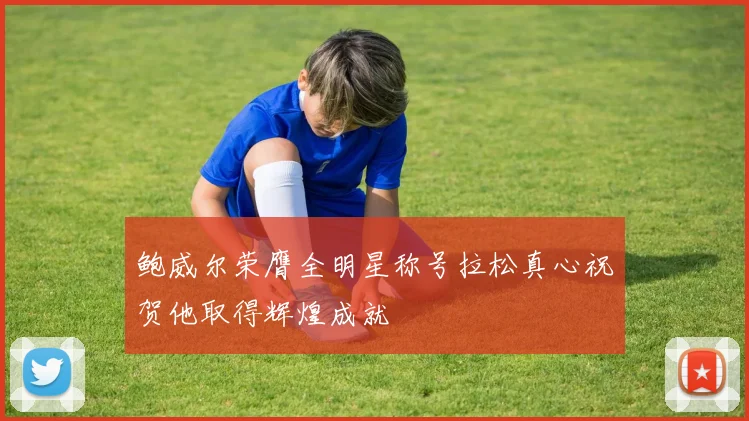 鲍威尔荣膺全明星称号拉松真心祝贺他取得辉煌成就