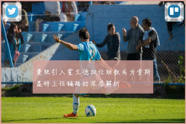 曼联引入霍兰德担任助教或为索斯盖特上任铺路的深层解析