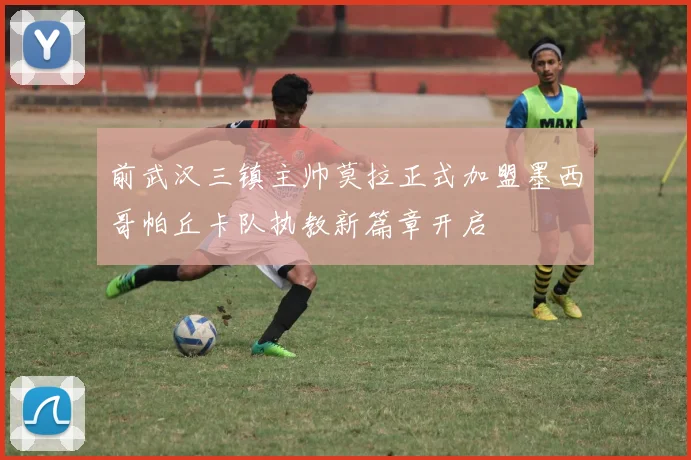 前武汉三镇主帅莫拉正式加盟墨西哥帕丘卡队执教新篇章开启