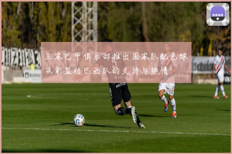 三家巴甲俱乐部推出国家队配色球衣彰显对巴西队的支持与热情