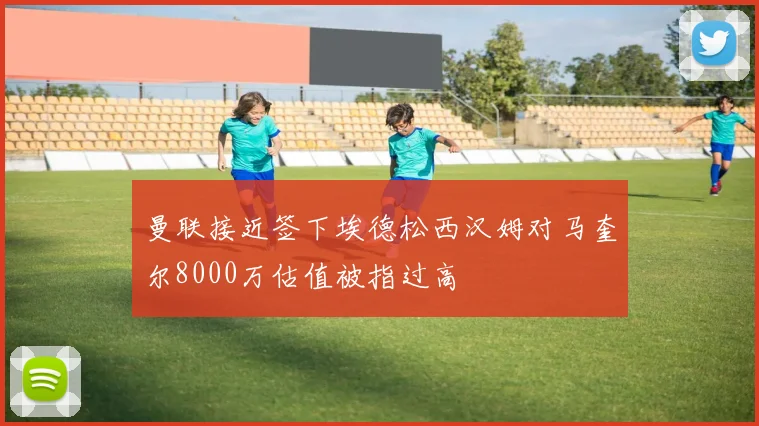 曼联接近签下埃德松西汉姆对马奎尔8000万估值被指过高