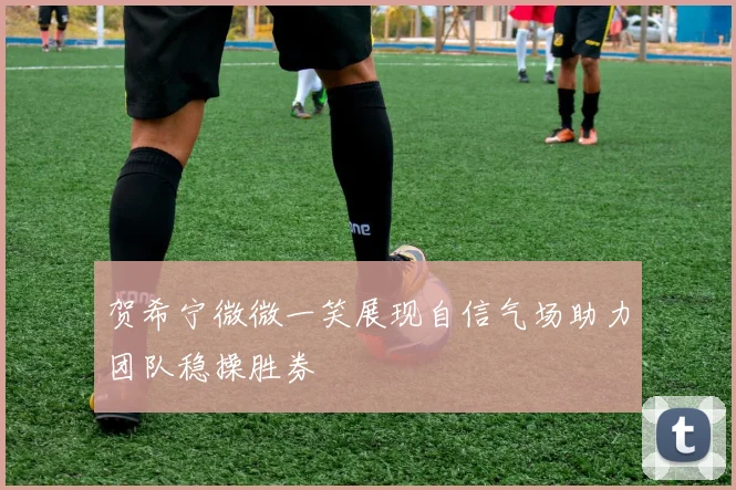贺希宁微微一笑展现自信气场助力团队稳操胜券