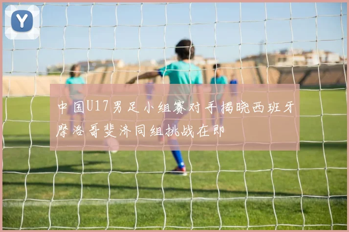 中国U17男足小组赛对手揭晓西班牙摩洛哥斐济同组挑战在即