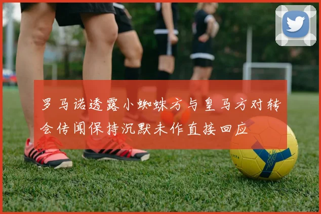 罗马诺透露小蜘蛛方与皇马方对转会传闻保持沉默未作直接回应