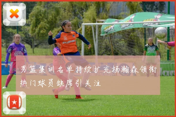 男篮集训名单持续扩充杨瀚森领衔热门球员缺席引关注
