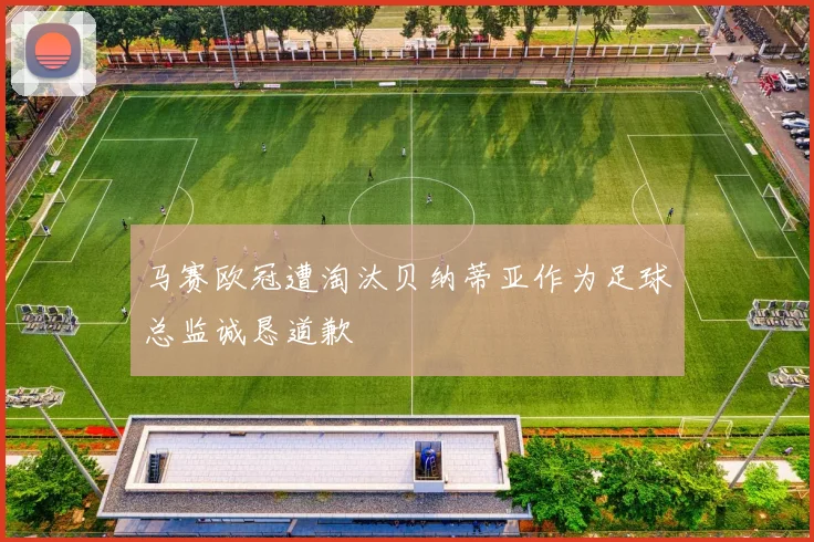 马赛欧冠遭淘汰贝纳蒂亚作为足球总监诚恳道歉