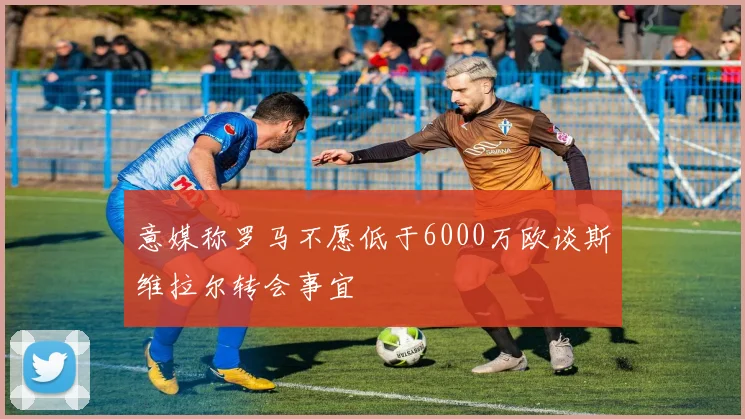 意媒称罗马不愿低于6000万欧谈斯维拉尔转会事宜