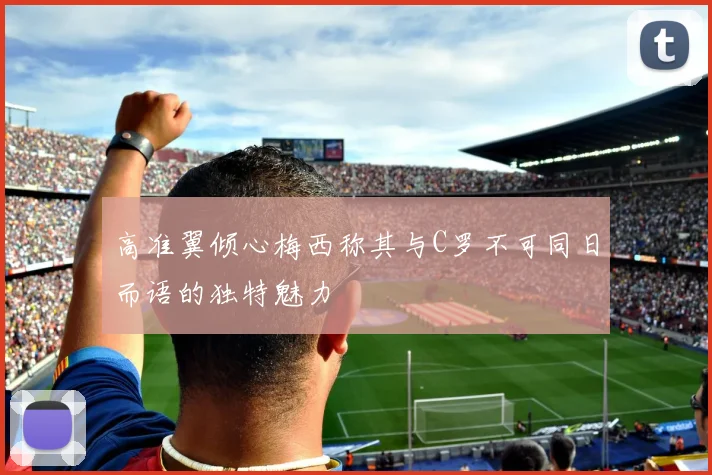 高准翼倾心梅西称其与C罗不可同日而语的独特魅力