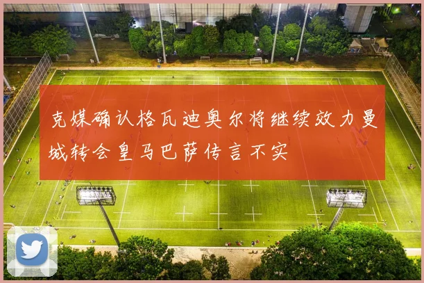 克媒确认格瓦迪奥尔将继续效力曼城转会皇马巴萨传言不实