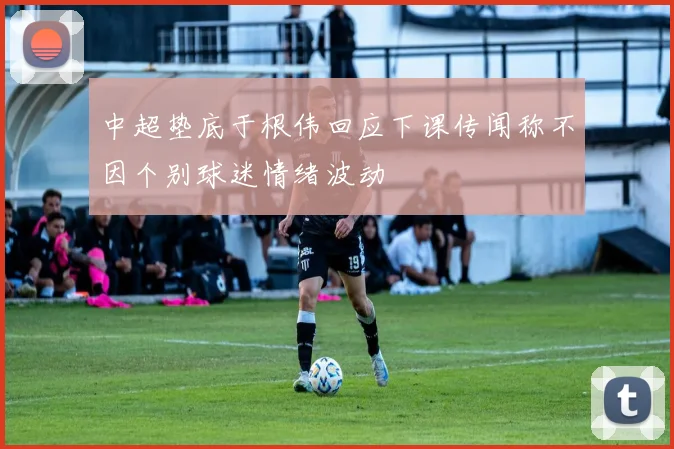 中超垫底于根伟回应下课传闻称不因个别球迷情绪波动
