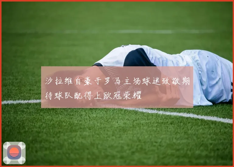 沙拉维自豪于罗马主场球迷致敬期待球队配得上欧冠荣耀