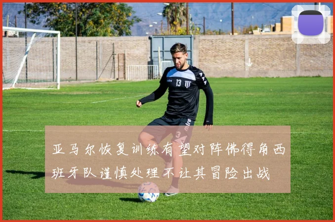 亚马尔恢复训练有望对阵佛得角西班牙队谨慎处理不让其冒险出战