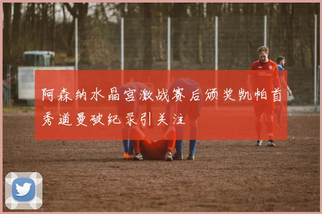 阿森纳水晶宫激战赛后颁奖凯帕首秀道曼破纪录引关注