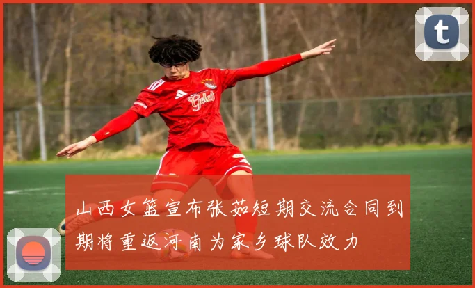 山西女篮宣布张茹短期交流合同到期将重返河南为家乡球队效力