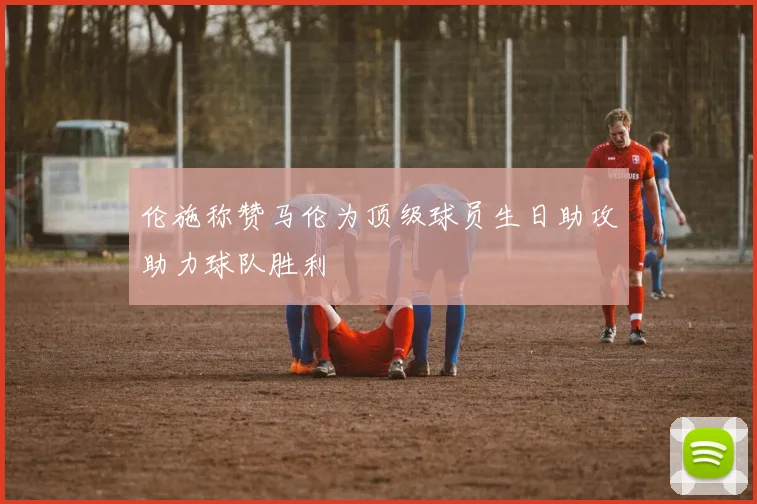伦施称赞马伦为顶级球员生日助攻助力球队胜利