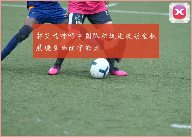 郭艾伦呼吁中国队积极进攻胡金秋展现多面防守能力